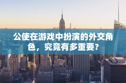 公使在游戏中扮演的外交角色，究竟有多重要？