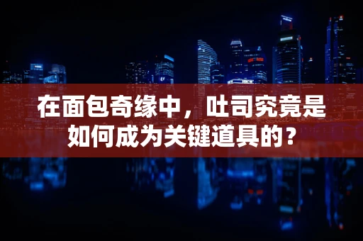 在面包奇缘中，吐司究竟是如何成为关键道具的？