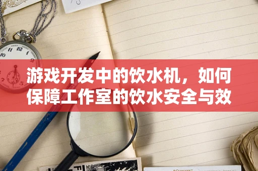 游戏开发中的饮水机，如何保障工作室的饮水安全与效率？