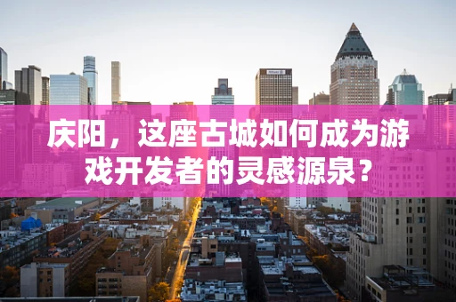 庆阳，这座古城如何成为游戏开发者的灵感源泉？