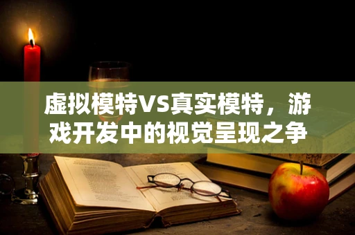 虚拟模特VS真实模特，游戏开发中的视觉呈现之争