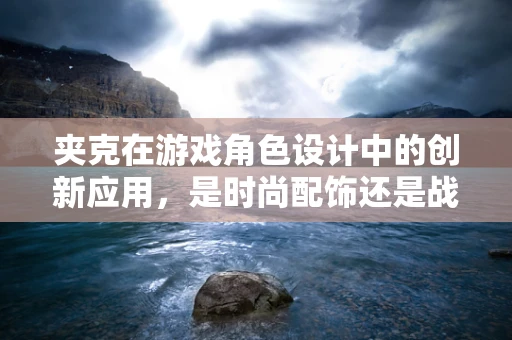 夹克在游戏角色设计中的创新应用，是时尚配饰还是战术装备？