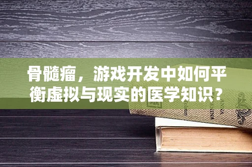 骨髓瘤，游戏开发中如何平衡虚拟与现实的医学知识？