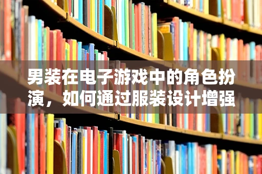 男装在电子游戏中的角色扮演，如何通过服装设计增强角色代入感？