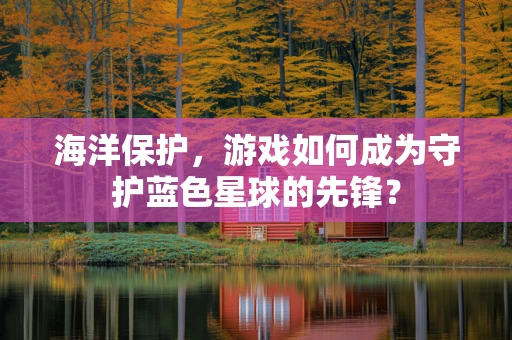 海洋保护，游戏如何成为守护蓝色星球的先锋？