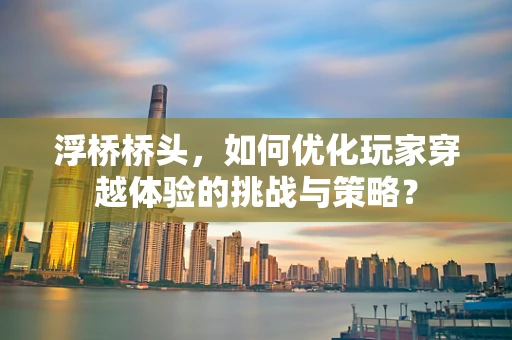 浮桥桥头，如何优化玩家穿越体验的挑战与策略？