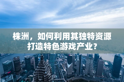 株洲，如何利用其独特资源打造特色游戏产业？