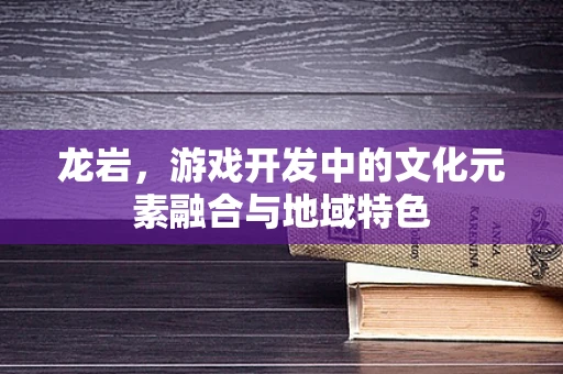 龙岩，游戏开发中的文化元素融合与地域特色