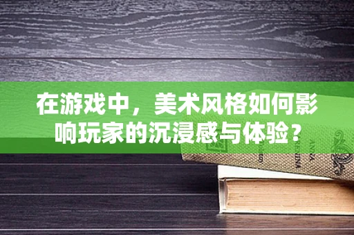 在游戏中，美术风格如何影响玩家的沉浸感与体验？