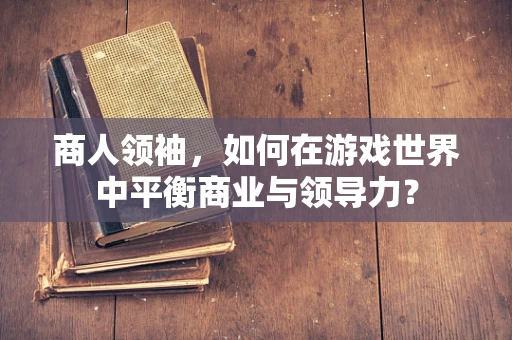 商人领袖，如何在游戏世界中平衡商业与领导力？