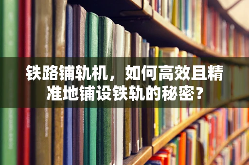 铁路铺轨机，如何高效且精准地铺设铁轨的秘密？