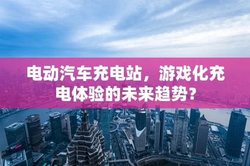 电动汽车充电站，游戏化充电体验的未来趋势？