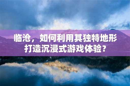 临沧，如何利用其独特地形打造沉浸式游戏体验？