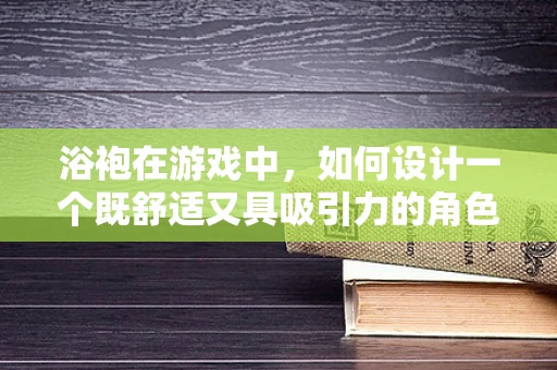 浴袍在游戏中，如何设计一个既舒适又具吸引力的角色装备？