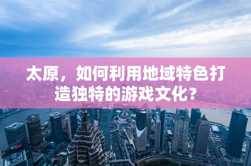 太原，如何利用地域特色打造独特的游戏文化？