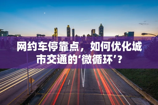 网约车停靠点，如何优化城市交通的‘微循环’？