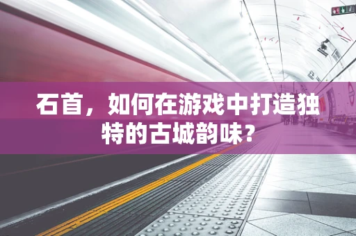 石首，如何在游戏中打造独特的古城韵味？