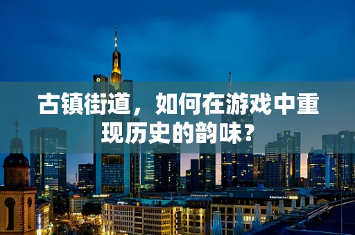 古镇街道，如何在游戏中重现历史的韵味？