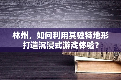 林州，如何利用其独特地形打造沉浸式游戏体验？