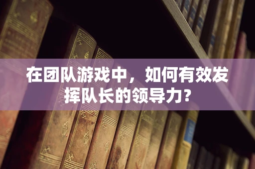 在团队游戏中，如何有效发挥队长的领导力？