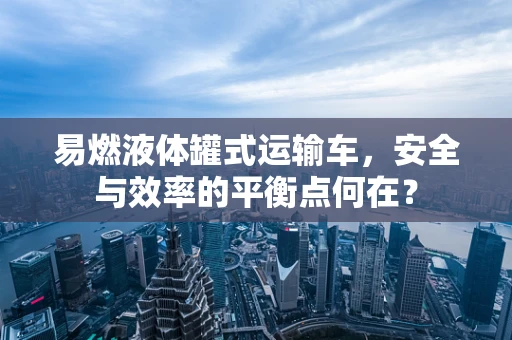 易燃液体罐式运输车，安全与效率的平衡点何在？