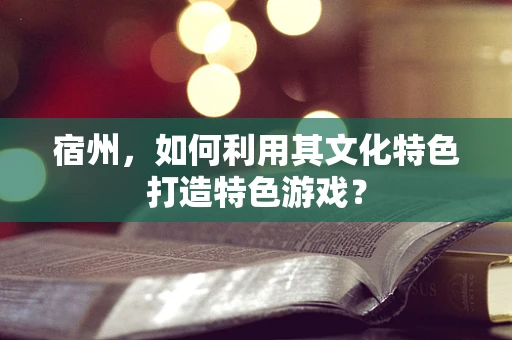 宿州，如何利用其文化特色打造特色游戏？