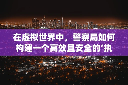 在虚拟世界中，警察局如何构建一个高效且安全的‘执法’系统？