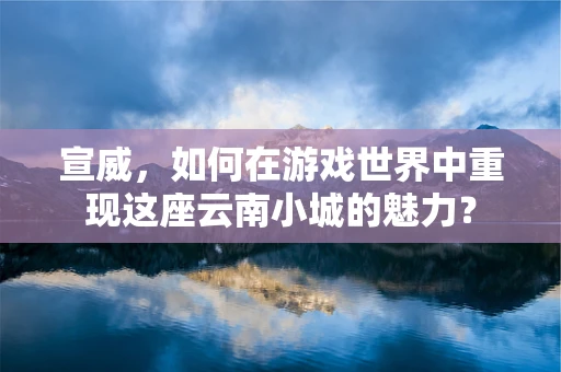 宣威，如何在游戏世界中重现这座云南小城的魅力？