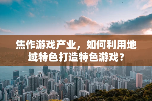 焦作游戏产业，如何利用地域特色打造特色游戏？