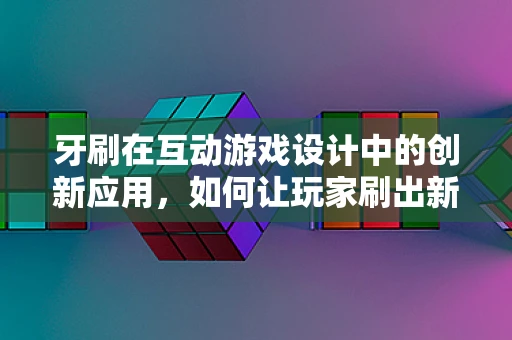 牙刷在互动游戏设计中的创新应用，如何让玩家刷出新体验？