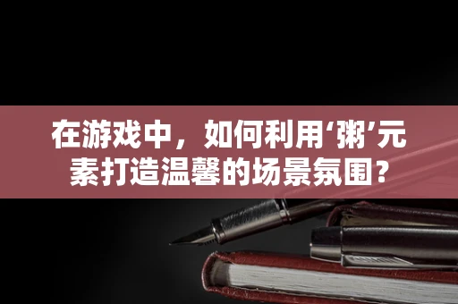 在游戏中，如何利用‘粥’元素打造温馨的场景氛围？