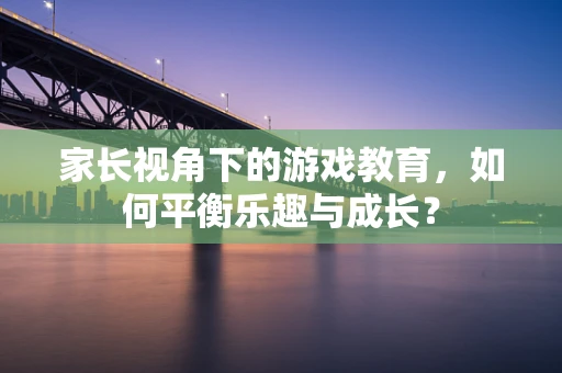 家长视角下的游戏教育，如何平衡乐趣与成长？