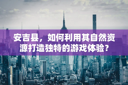 安吉县，如何利用其自然资源打造独特的游戏体验？