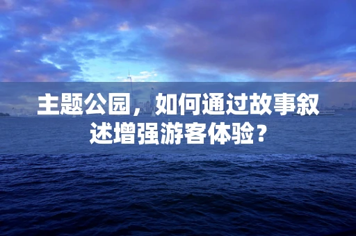 主题公园，如何通过故事叙述增强游客体验？