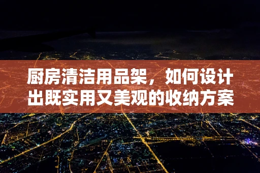 厨房清洁用品架，如何设计出既实用又美观的收纳方案？