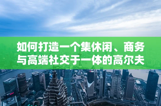 如何打造一个集休闲、商务与高端社交于一体的高尔夫球场会所？