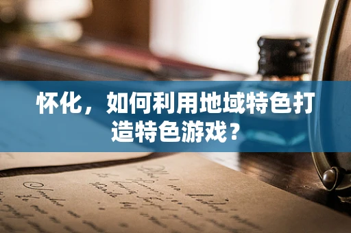 怀化，如何利用地域特色打造特色游戏？