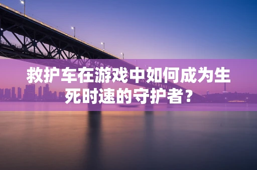 救护车在游戏中如何成为生死时速的守护者？