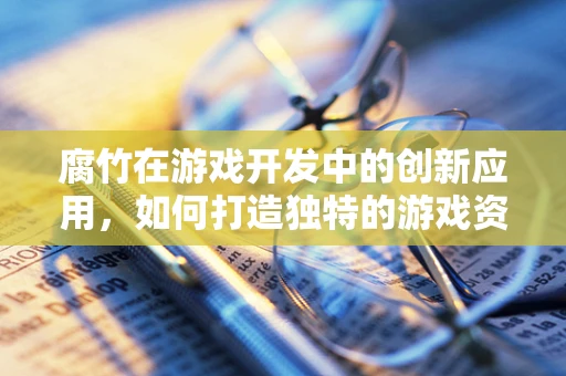 腐竹在游戏开发中的创新应用，如何打造独特的游戏资源？