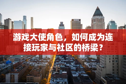 游戏大使角色，如何成为连接玩家与社区的桥梁？