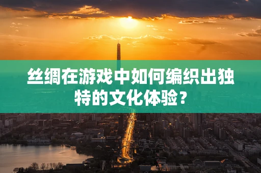 丝绸在游戏中如何编织出独特的文化体验？