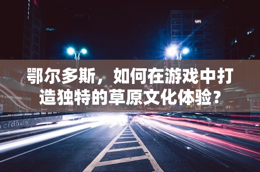 鄂尔多斯，如何在游戏中打造独特的草原文化体验？