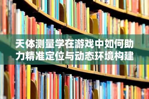 天体测量学在游戏中如何助力精准定位与动态环境构建？