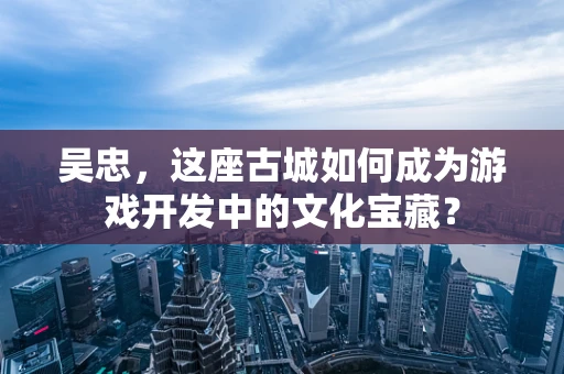 吴忠，这座古城如何成为游戏开发中的文化宝藏？