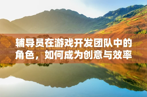 辅导员在游戏开发团队中的角色，如何成为创意与效率的双重推动者？