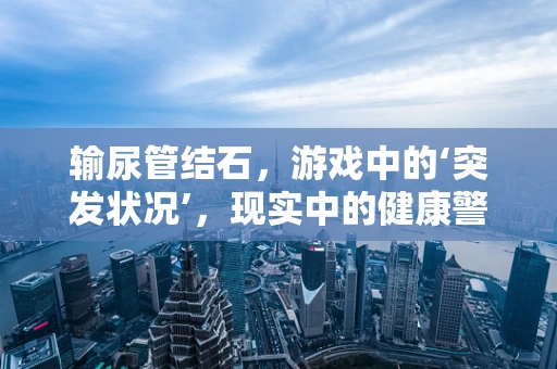 输尿管结石，游戏中的‘突发状况’，现实中的健康警报