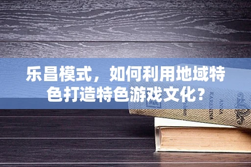 乐昌模式，如何利用地域特色打造特色游戏文化？