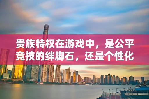 贵族特权在游戏中，是公平竞技的绊脚石，还是个性化体验的催化剂？