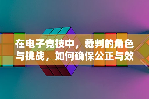 在电子竞技中，裁判的角色与挑战，如何确保公正与效率的平衡？