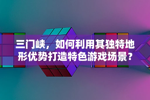 三门峡，如何利用其独特地形优势打造特色游戏场景？